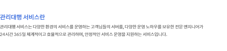 관리대행 서비스란 - 관리대행 서비스는 다양한 환경의 서비스를 운영하는 고객님들의 서버를, 다양한 운영 노하우를 보유한 웹아티의 전문 엔지니어가 24시간 365일 체계적이고 효율적으로 관리하며, 안정적인 서비스 운영을 지원하는 서비스입니다.